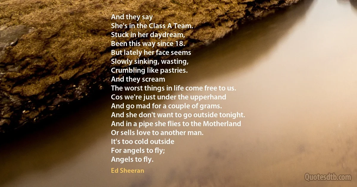 And they say
She's in the Class A Team.
Stuck in her daydream,
Been this way since 18.
But lately her face seems
Slowly sinking, wasting,
Crumbling like pastries.
And they scream
The worst things in life come free to us.
Cos we're just under the upperhand
And go mad for a couple of grams.
And she don't want to go outside tonight.
And in a pipe she flies to the Motherland
Or sells love to another man.
It's too cold outside
For angels to fly;
Angels to fly. (Ed Sheeran)