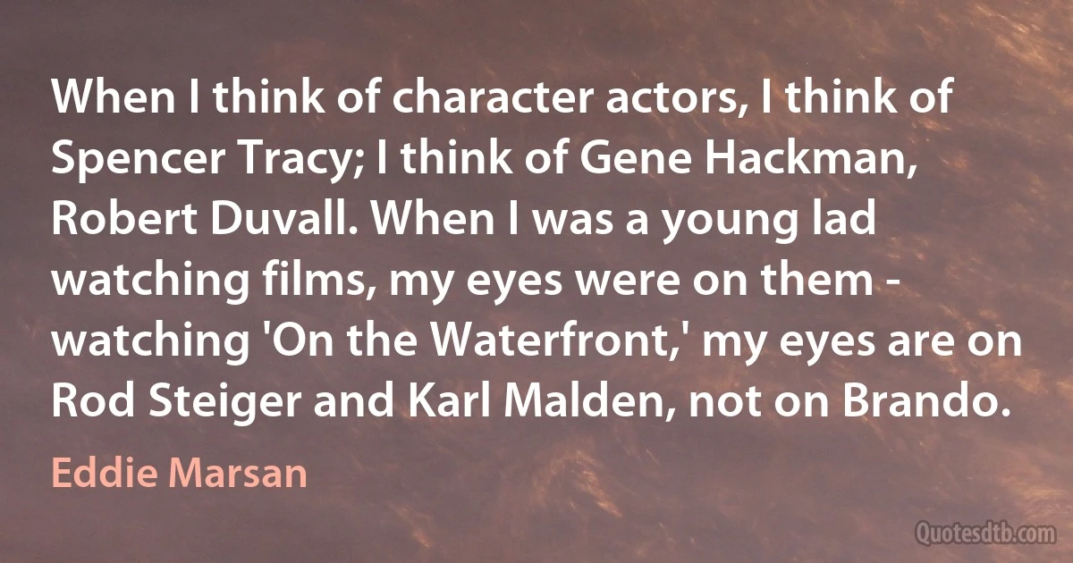 When I think of character actors, I think of Spencer Tracy; I think of Gene Hackman, Robert Duvall. When I was a young lad watching films, my eyes were on them - watching 'On the Waterfront,' my eyes are on Rod Steiger and Karl Malden, not on Brando. (Eddie Marsan)