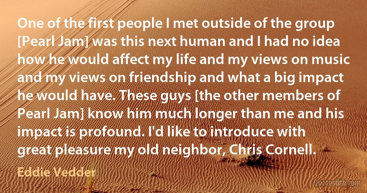 One of the first people I met outside of the group [Pearl Jam] was this next human and I had no idea how he would affect my life and my views on music and my views on friendship and what a big impact he would have. These guys [the other members of Pearl Jam] know him much longer than me and his impact is profound. I'd like to introduce with great pleasure my old neighbor, Chris Cornell. (Eddie Vedder)