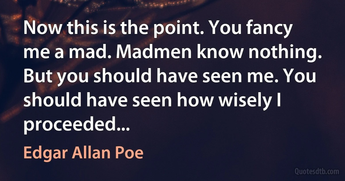 Now this is the point. You fancy me a mad. Madmen know nothing. But you should have seen me. You should have seen how wisely I proceeded... (Edgar Allan Poe)