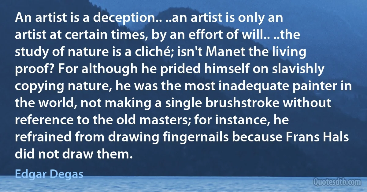 An artist is a deception.. ..an artist is only an artist at certain times, by an effort of will.. ..the study of nature is a cliché; isn't Manet the living proof? For although he prided himself on slavishly copying nature, he was the most inadequate painter in the world, not making a single brushstroke without reference to the old masters; for instance, he refrained from drawing fingernails because Frans Hals did not draw them. (Edgar Degas)