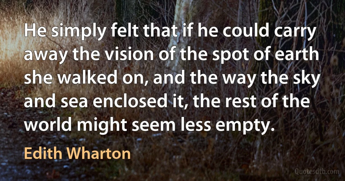 He simply felt that if he could carry away the vision of the spot of earth she walked on, and the way the sky and sea enclosed it, the rest of the world might seem less empty. (Edith Wharton)