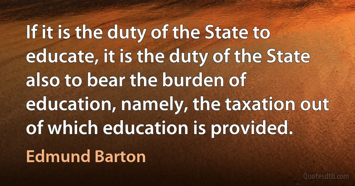 If it is the duty of the State to educate, it is the duty of the State also to bear the burden of education, namely, the taxation out of which education is provided. (Edmund Barton)