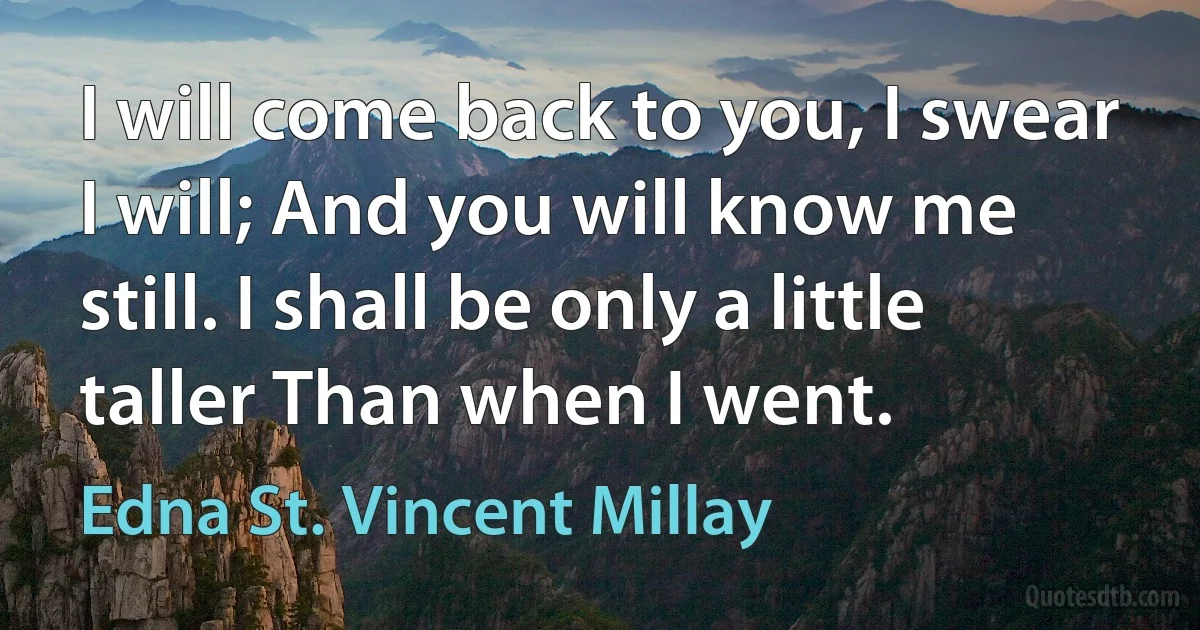 I will come back to you, I swear I will; And you will know me still. I shall be only a little taller Than when I went. (Edna St. Vincent Millay)