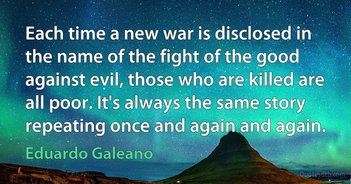 Each time a new war is disclosed in the name of the fight of the good against evil, those who are killed are all poor. It's always the same story repeating once and again and again. (Eduardo Galeano)