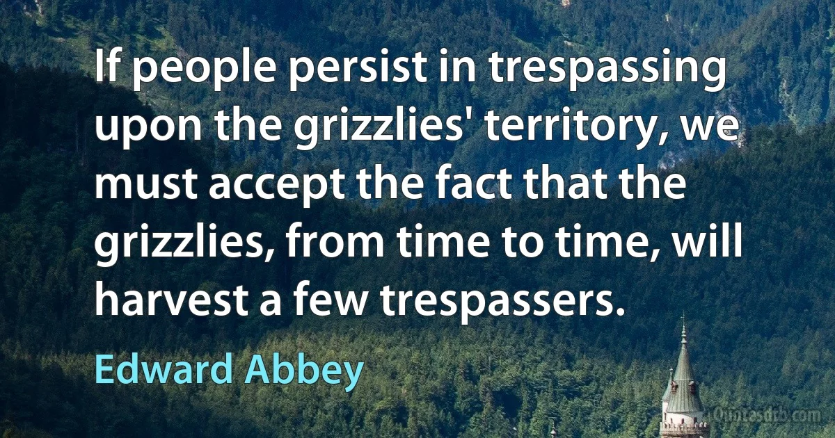 If people persist in trespassing upon the grizzlies' territory, we must accept the fact that the grizzlies, from time to time, will harvest a few trespassers. (Edward Abbey)