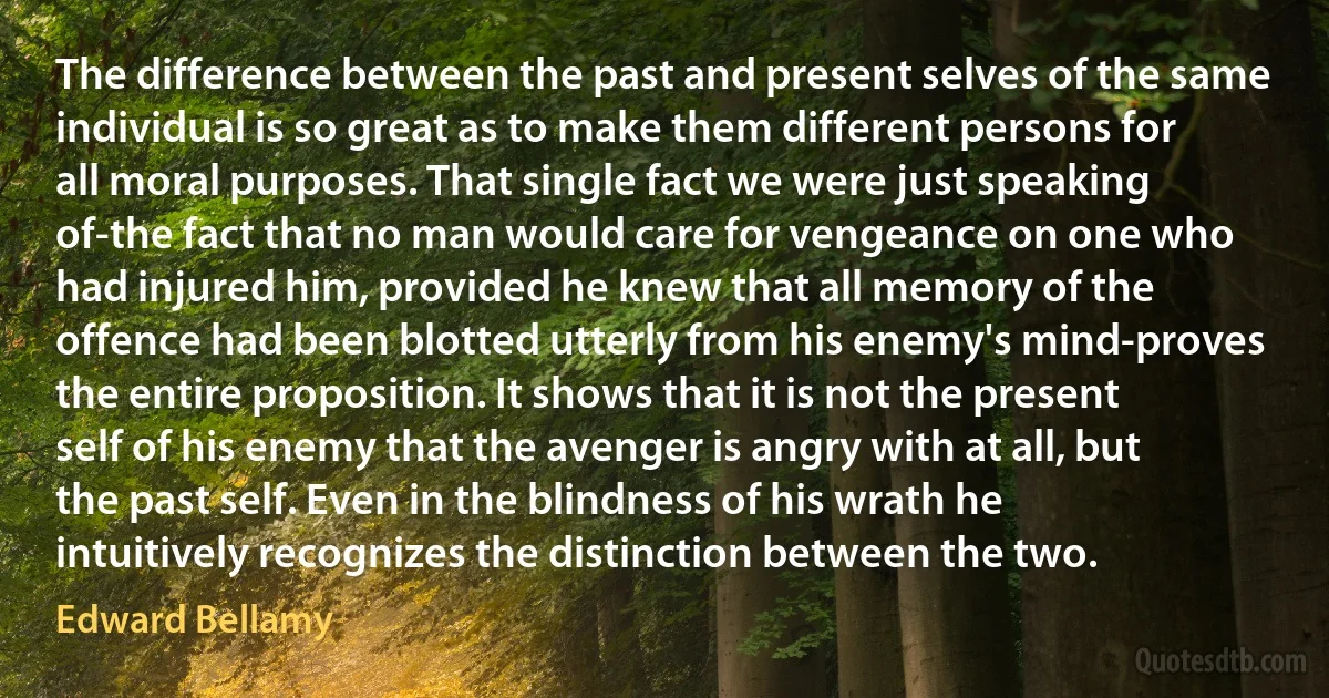 The difference between the past and present selves of the same individual is so great as to make them different persons for all moral purposes. That single fact we were just speaking of-the fact that no man would care for vengeance on one who had injured him, provided he knew that all memory of the offence had been blotted utterly from his enemy's mind-proves the entire proposition. It shows that it is not the present self of his enemy that the avenger is angry with at all, but the past self. Even in the blindness of his wrath he intuitively recognizes the distinction between the two. (Edward Bellamy)