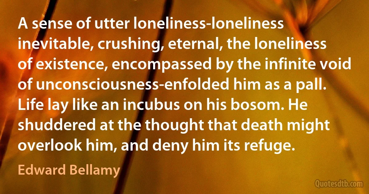 A sense of utter loneliness-loneliness inevitable, crushing, eternal, the loneliness of existence, encompassed by the infinite void of unconsciousness-enfolded him as a pall. Life lay like an incubus on his bosom. He shuddered at the thought that death might overlook him, and deny him its refuge. (Edward Bellamy)