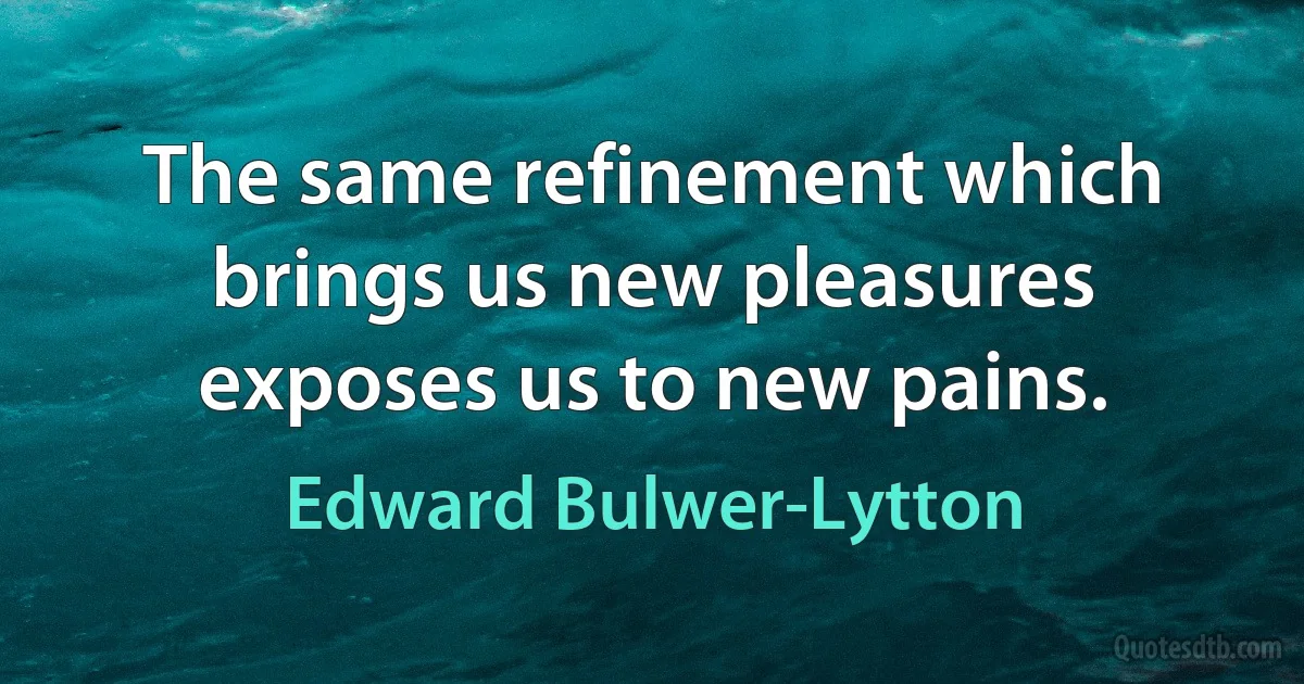 The same refinement which brings us new pleasures exposes us to new pains. (Edward Bulwer-Lytton)