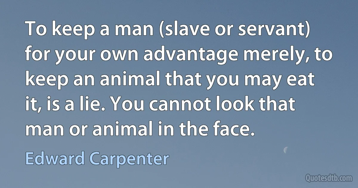 To keep a man (slave or servant) for your own advantage merely, to keep an animal that you may eat it, is a lie. You cannot look that man or animal in the face. (Edward Carpenter)