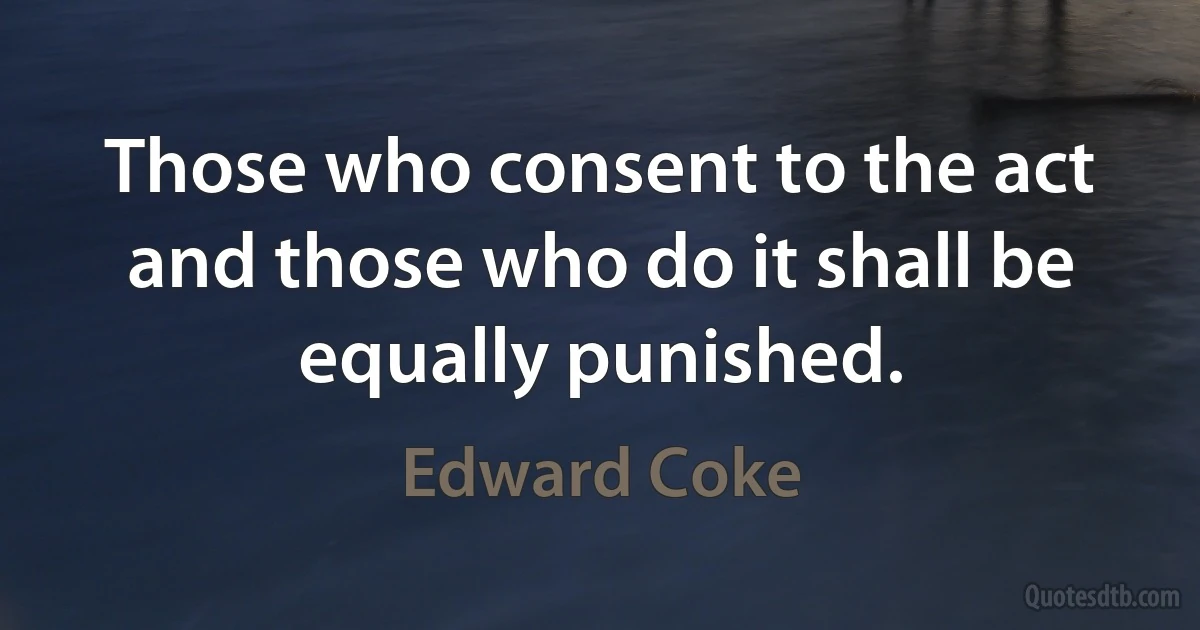 Those who consent to the act and those who do it shall be equally punished. (Edward Coke)