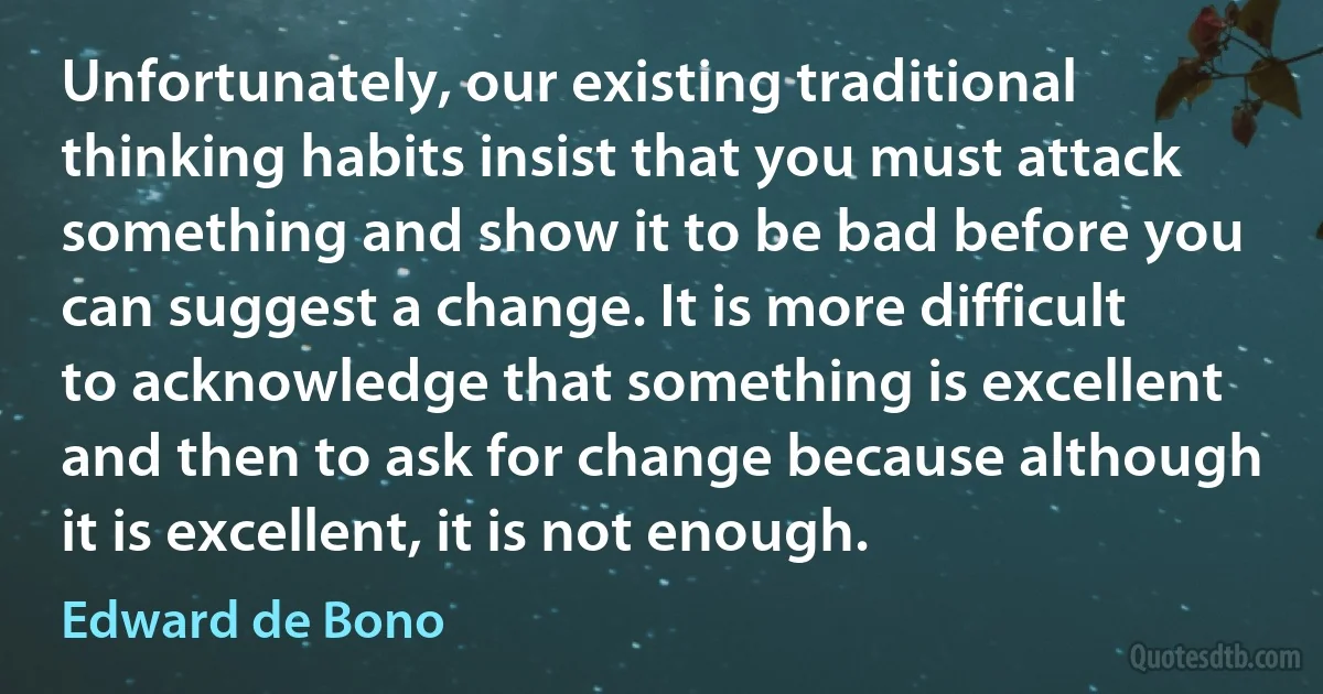 Unfortunately, our existing traditional thinking habits insist that you must attack something and show it to be bad before you can suggest a change. It is more difficult to acknowledge that something is excellent and then to ask for change because although it is excellent, it is not enough. (Edward de Bono)