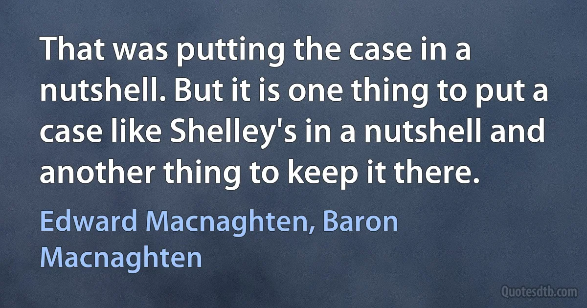 That was putting the case in a nutshell. But it is one thing to put a case like Shelley's in a nutshell and another thing to keep it there. (Edward Macnaghten, Baron Macnaghten)