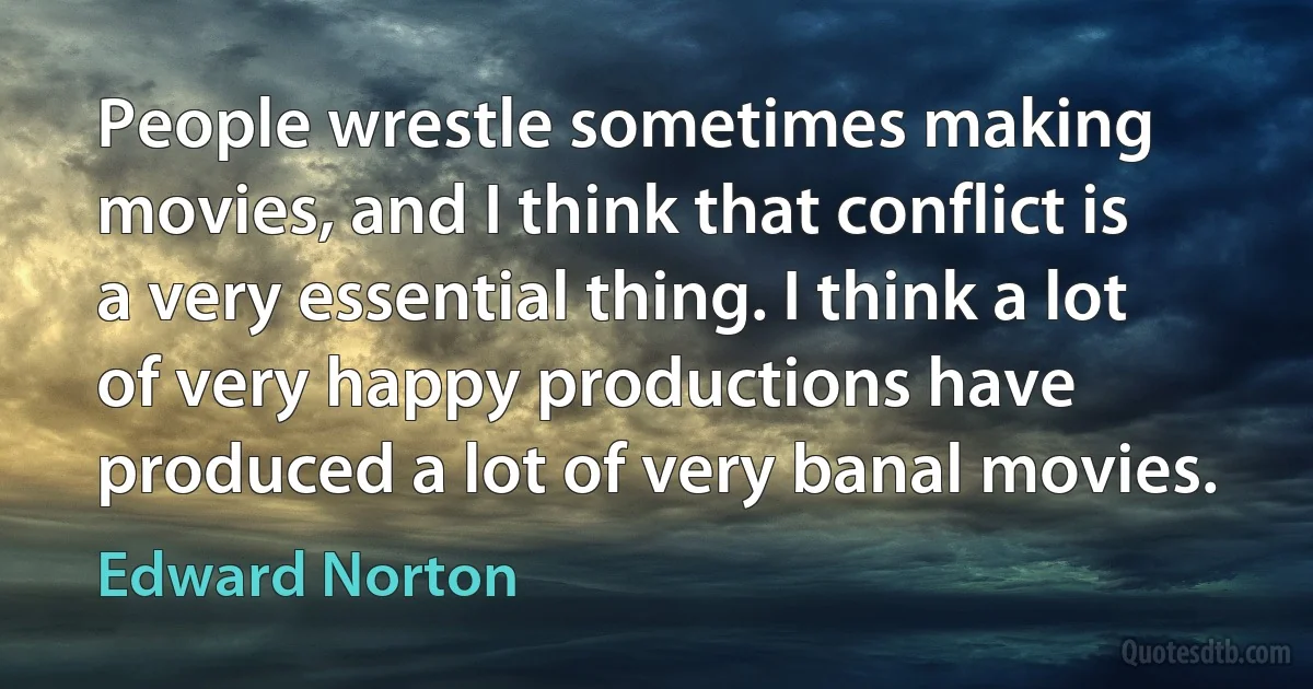 People wrestle sometimes making movies, and I think that conflict is a very essential thing. I think a lot of very happy productions have produced a lot of very banal movies. (Edward Norton)