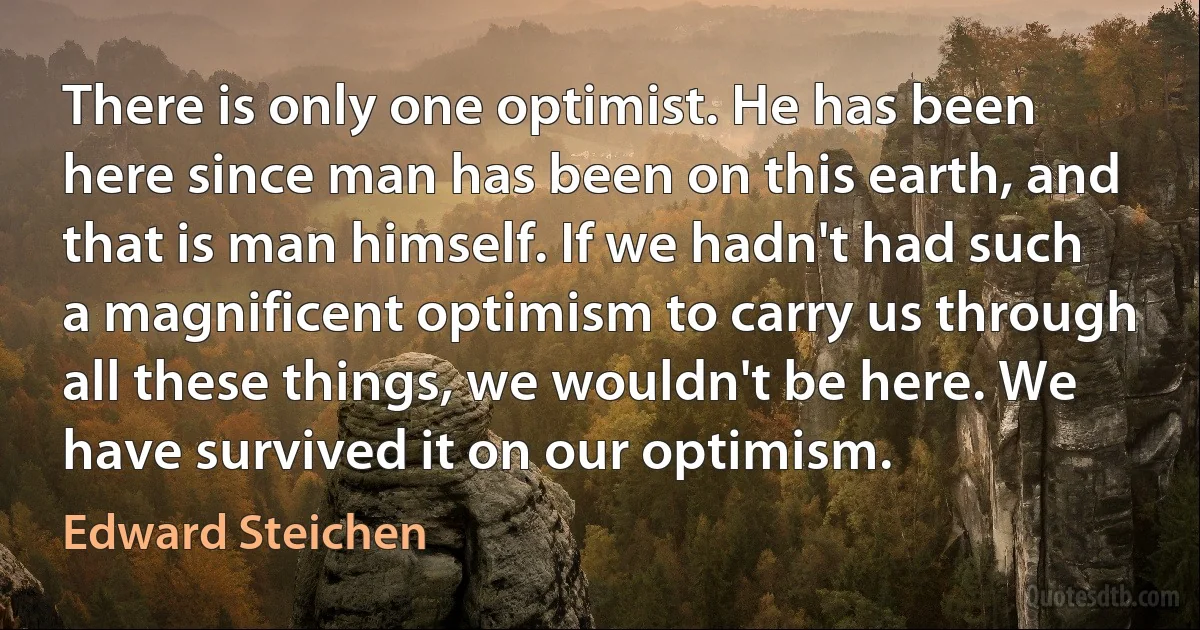 There is only one optimist. He has been here since man has been on this earth, and that is man himself. If we hadn't had such a magnificent optimism to carry us through all these things, we wouldn't be here. We have survived it on our optimism. (Edward Steichen)