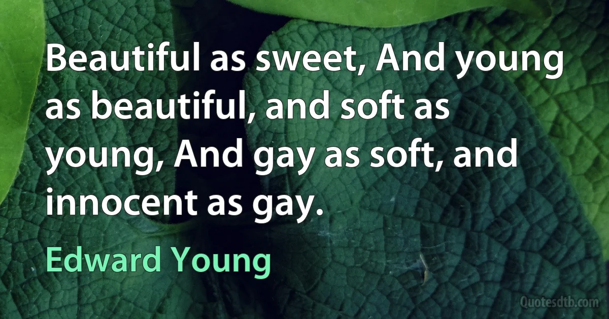 Beautiful as sweet, And young as beautiful, and soft as young, And gay as soft, and innocent as gay. (Edward Young)