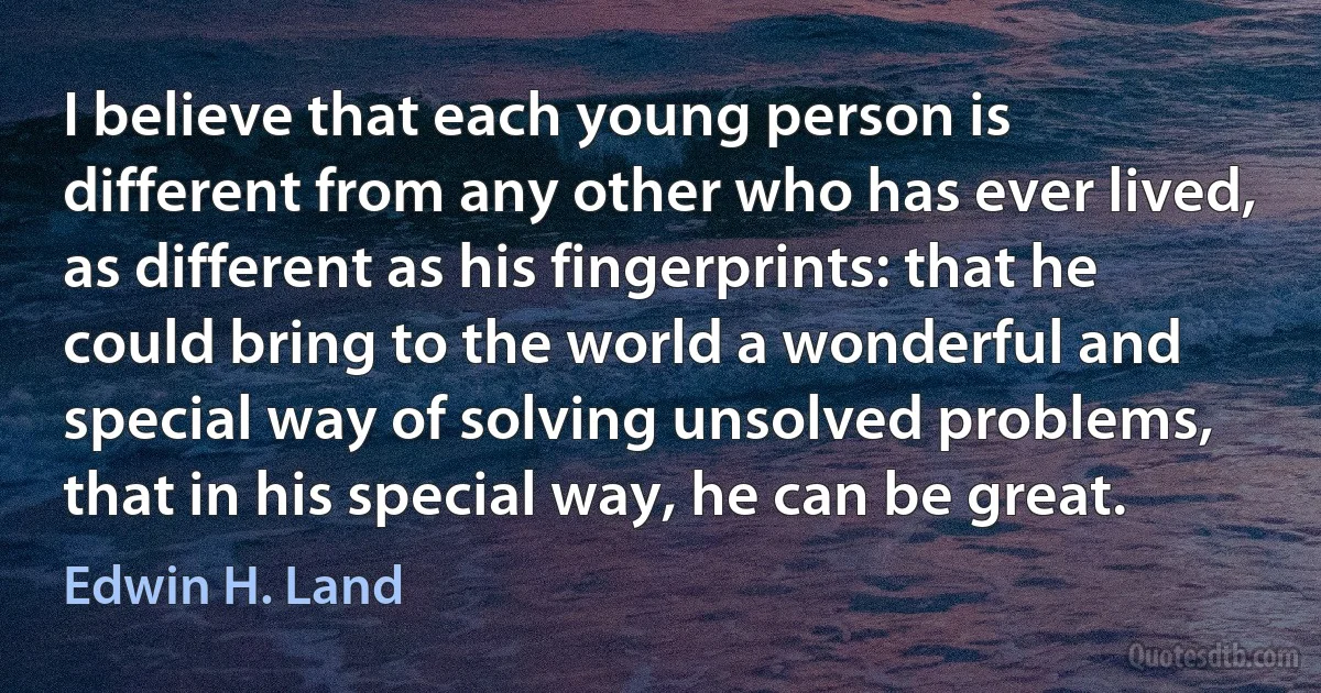 I believe that each young person is different from any other who has ever lived, as different as his fingerprints: that he could bring to the world a wonderful and special way of solving unsolved problems, that in his special way, he can be great. (Edwin H. Land)