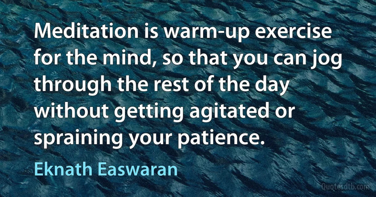 Meditation is warm-up exercise for the mind, so that you can jog through the rest of the day without getting agitated or spraining your patience. (Eknath Easwaran)