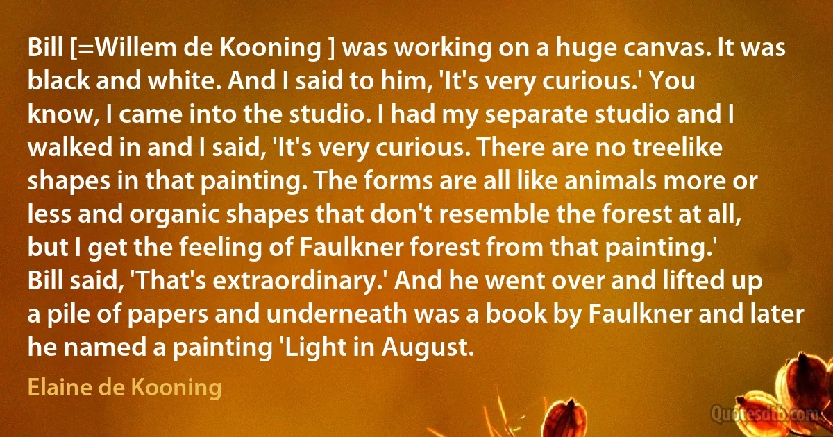 Bill [=Willem de Kooning ] was working on a huge canvas. It was black and white. And I said to him, 'It's very curious.' You know, I came into the studio. I had my separate studio and I walked in and I said, 'It's very curious. There are no treelike shapes in that painting. The forms are all like animals more or less and organic shapes that don't resemble the forest at all, but I get the feeling of Faulkner forest from that painting.' Bill said, 'That's extraordinary.' And he went over and lifted up a pile of papers and underneath was a book by Faulkner and later he named a painting 'Light in August. (Elaine de Kooning)