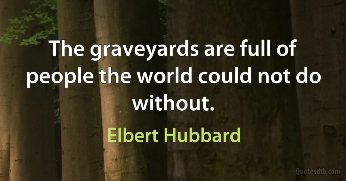 The graveyards are full of people the world could not do without. (Elbert Hubbard)