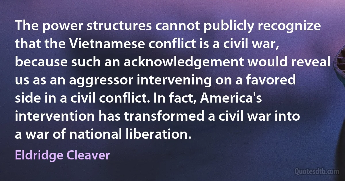 The power structures cannot publicly recognize that the Vietnamese conflict is a civil war, because such an acknowledgement would reveal us as an aggressor intervening on a favored side in a civil conflict. In fact, America's intervention has transformed a civil war into a war of national liberation. (Eldridge Cleaver)