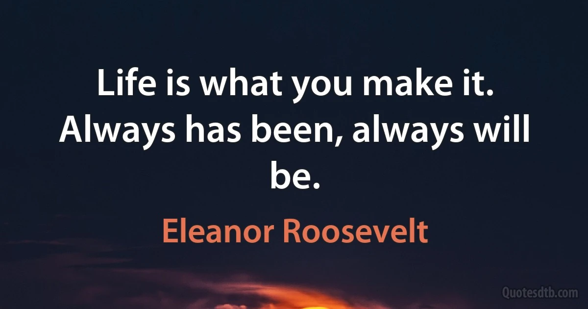 Life is what you make it. Always has been, always will be. (Eleanor Roosevelt)