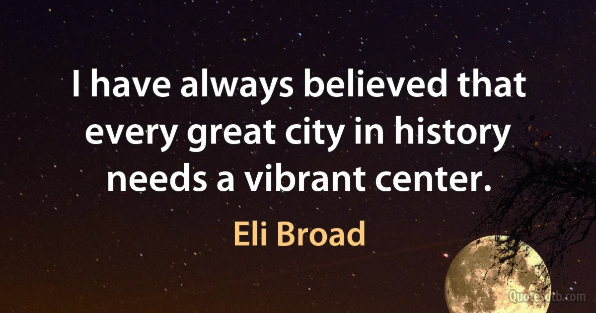 I have always believed that every great city in history needs a vibrant center. (Eli Broad)