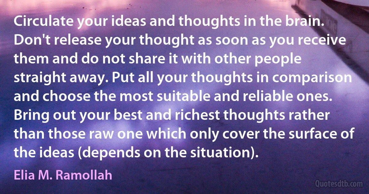 Circulate your ideas and thoughts in the brain. Don't release your thought as soon as you receive them and do not share it with other people straight away. Put all your thoughts in comparison and choose the most suitable and reliable ones. Bring out your best and richest thoughts rather than those raw one which only cover the surface of the ideas (depends on the situation). (Elia M. Ramollah)