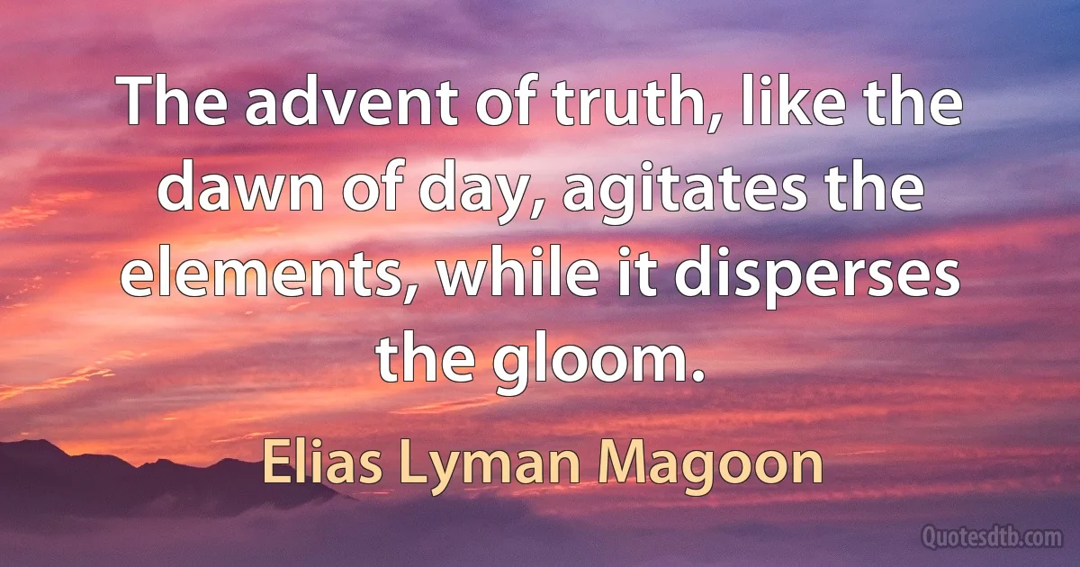 The advent of truth, like the dawn of day, agitates the elements, while it disperses the gloom. (Elias Lyman Magoon)