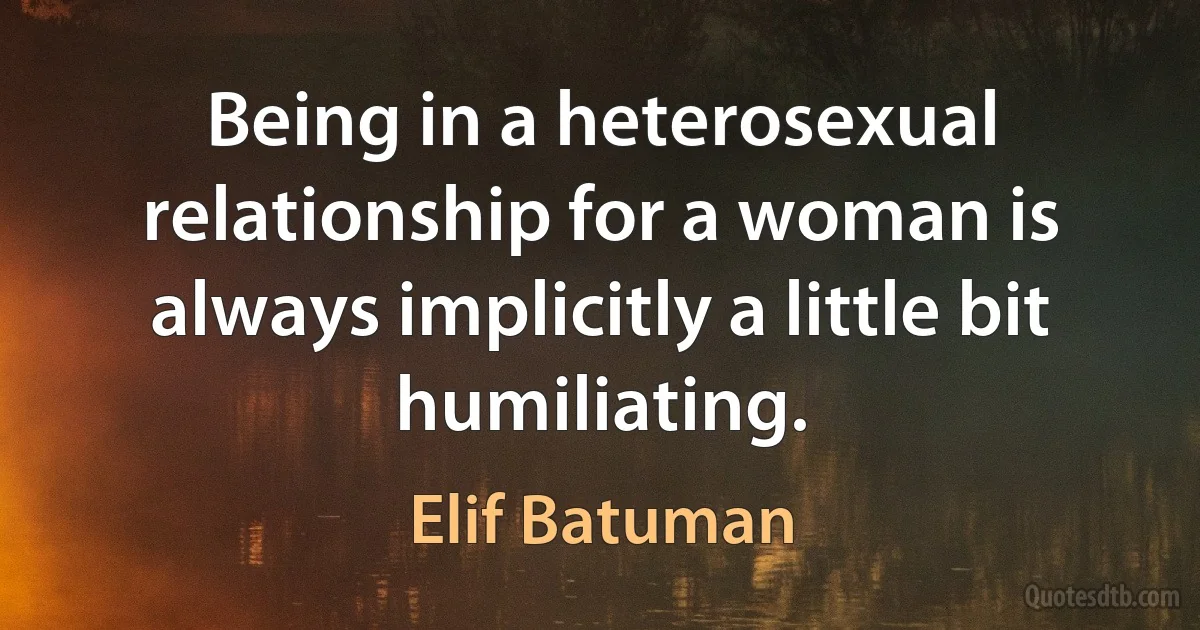 Being in a heterosexual relationship for a woman is always implicitly a little bit humiliating. (Elif Batuman)