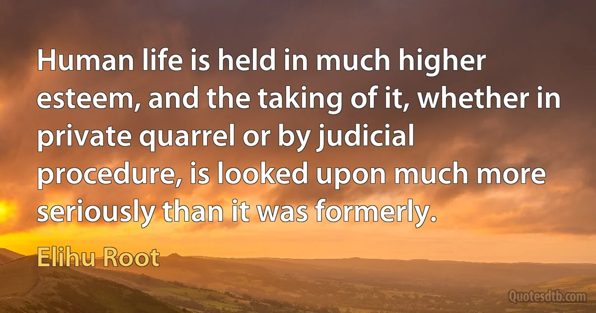 Human life is held in much higher esteem, and the taking of it, whether in private quarrel or by judicial procedure, is looked upon much more seriously than it was formerly. (Elihu Root)