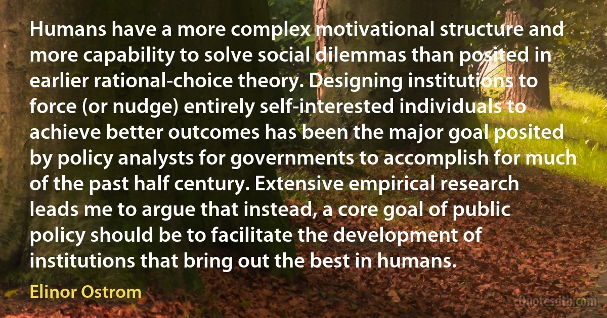 Humans have a more complex motivational structure and more capability to solve social dilemmas than posited in earlier rational-choice theory. Designing institutions to force (or nudge) entirely self-interested individuals to achieve better outcomes has been the major goal posited by policy analysts for governments to accomplish for much of the past half century. Extensive empirical research leads me to argue that instead, a core goal of public policy should be to facilitate the development of institutions that bring out the best in humans. (Elinor Ostrom)