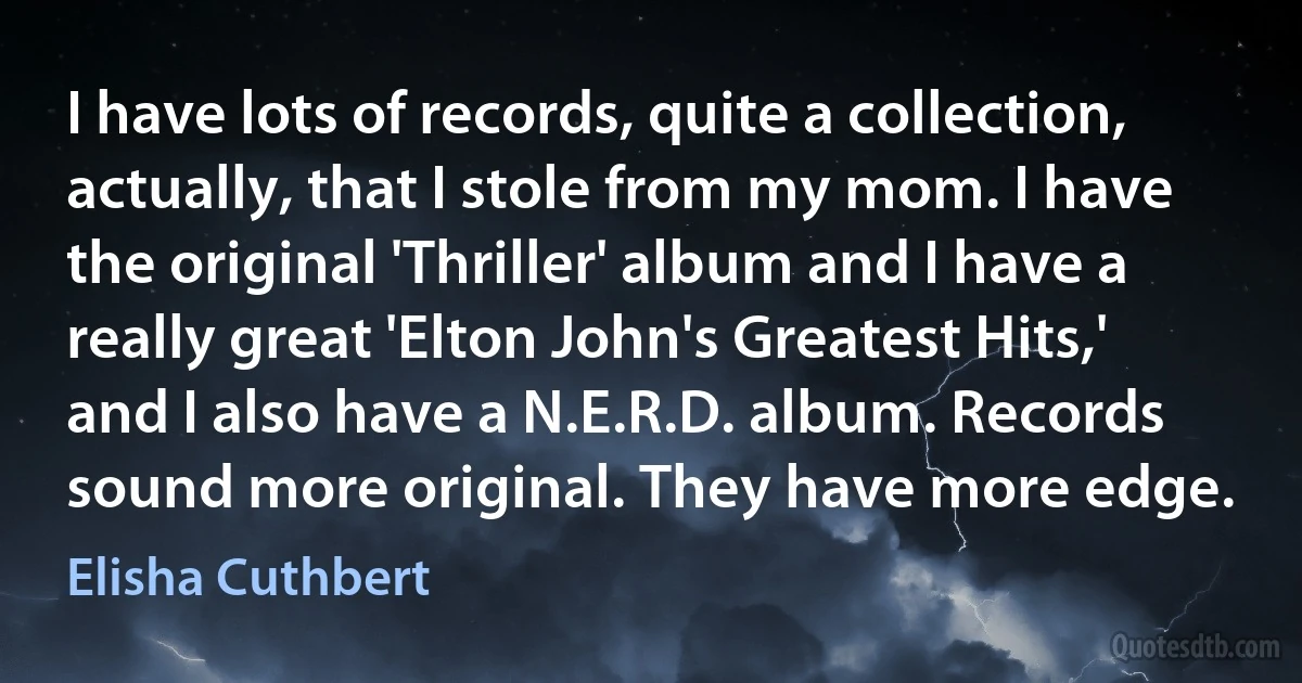 I have lots of records, quite a collection, actually, that I stole from my mom. I have the original 'Thriller' album and I have a really great 'Elton John's Greatest Hits,' and I also have a N.E.R.D. album. Records sound more original. They have more edge. (Elisha Cuthbert)