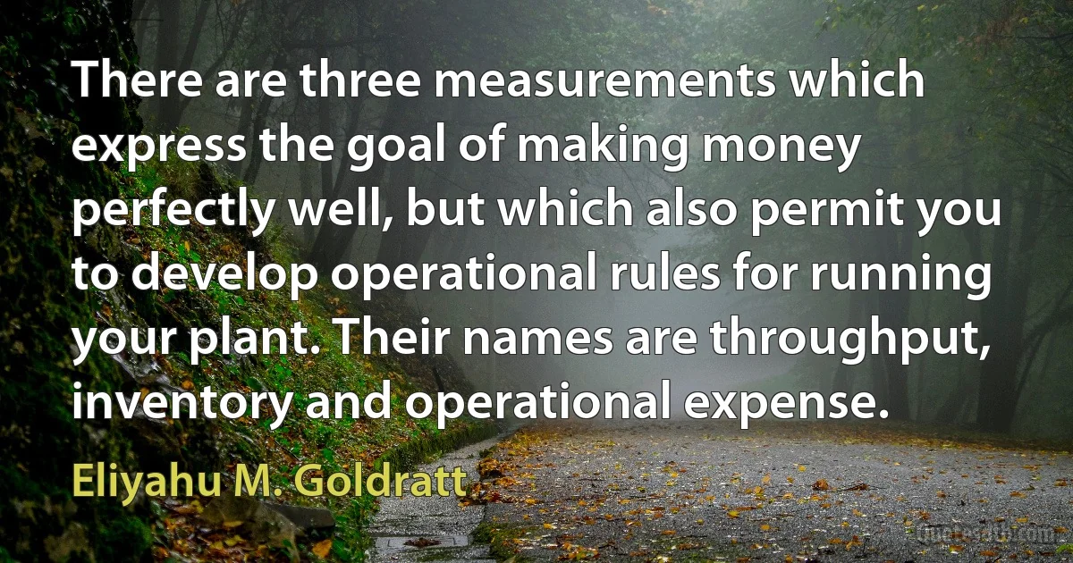 There are three measurements which express the goal of making money perfectly well, but which also permit you to develop operational rules for running your plant. Their names are throughput, inventory and operational expense. (Eliyahu M. Goldratt)