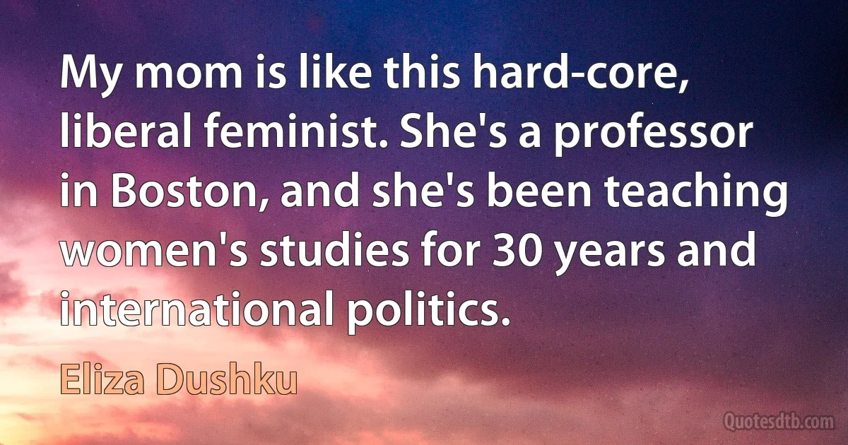 My mom is like this hard-core, liberal feminist. She's a professor in Boston, and she's been teaching women's studies for 30 years and international politics. (Eliza Dushku)