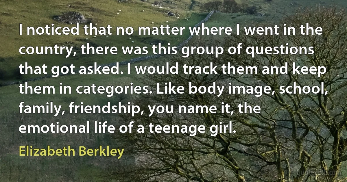 I noticed that no matter where I went in the country, there was this group of questions that got asked. I would track them and keep them in categories. Like body image, school, family, friendship, you name it, the emotional life of a teenage girl. (Elizabeth Berkley)