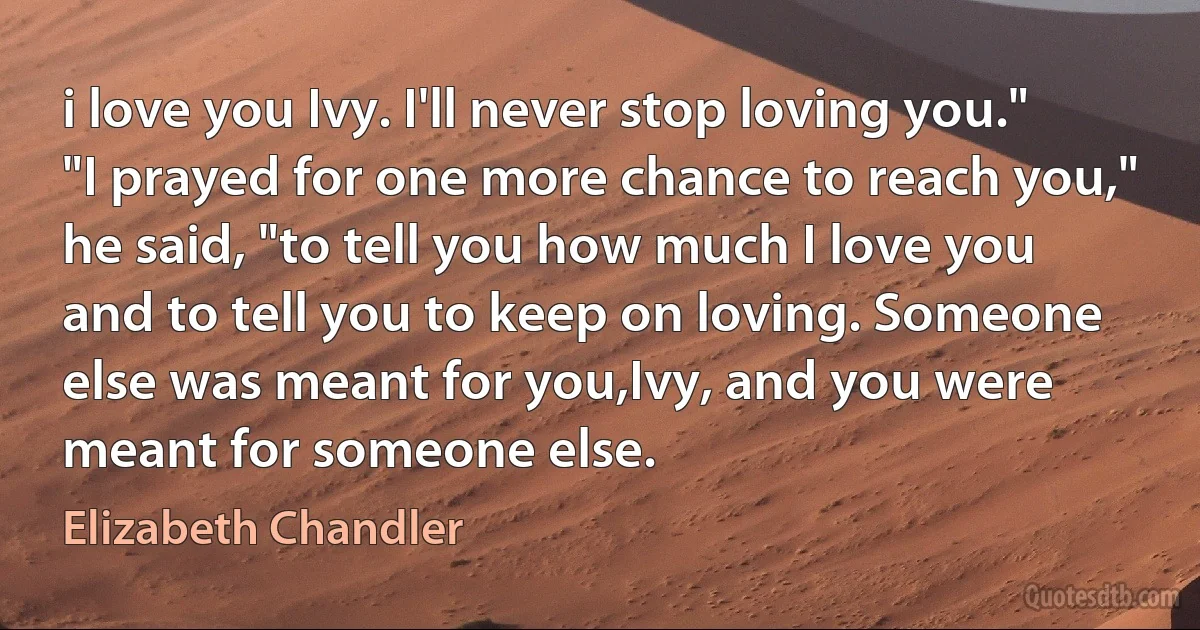 i love you Ivy. I'll never stop loving you." "I prayed for one more chance to reach you," he said, "to tell you how much I love you and to tell you to keep on loving. Someone else was meant for you,Ivy, and you were meant for someone else. (Elizabeth Chandler)