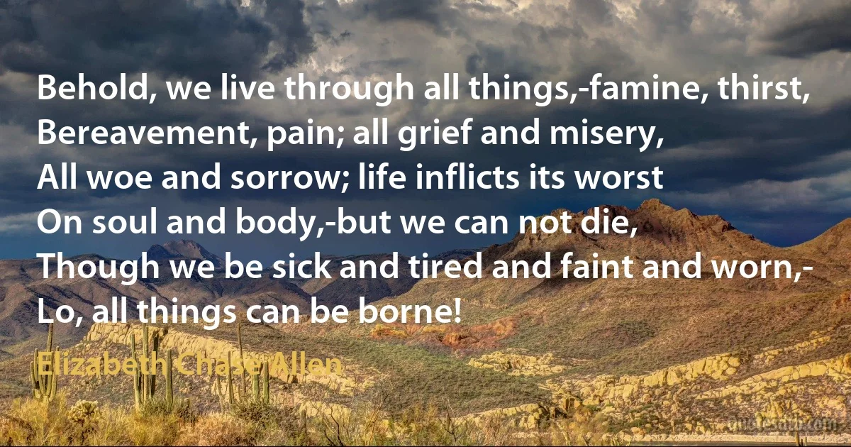 Behold, we live through all things,-famine, thirst,
Bereavement, pain; all grief and misery,
All woe and sorrow; life inflicts its worst
On soul and body,-but we can not die,
Though we be sick and tired and faint and worn,-
Lo, all things can be borne! (Elizabeth Chase Allen)