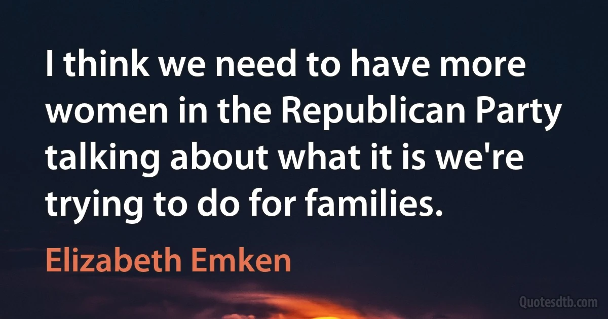 I think we need to have more women in the Republican Party talking about what it is we're trying to do for families. (Elizabeth Emken)