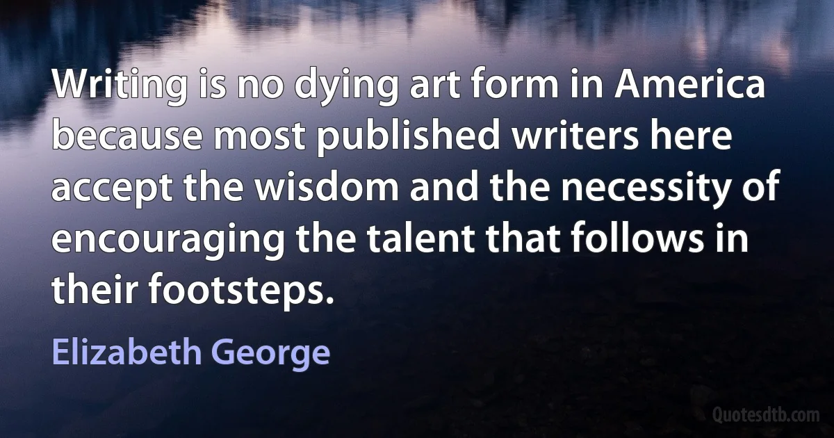 Writing is no dying art form in America because most published writers here accept the wisdom and the necessity of encouraging the talent that follows in their footsteps. (Elizabeth George)