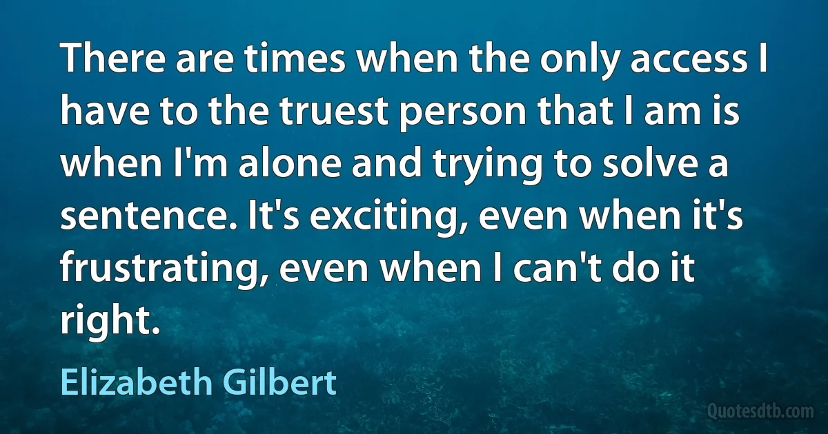 There are times when the only access I have to the truest person that I am is when I'm alone and trying to solve a sentence. It's exciting, even when it's frustrating, even when I can't do it right. (Elizabeth Gilbert)