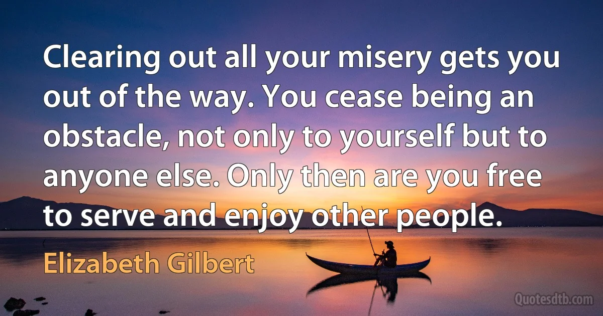 Clearing out all your misery gets you out of the way. You cease being an obstacle, not only to yourself but to anyone else. Only then are you free to serve and enjoy other people. (Elizabeth Gilbert)