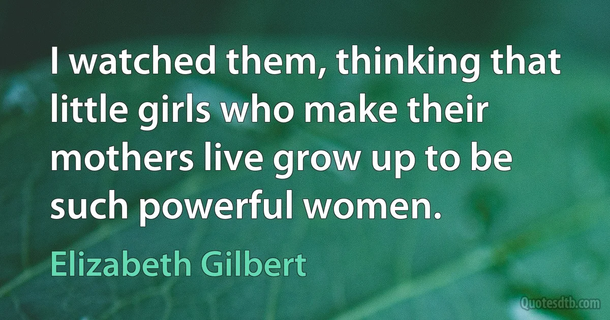 I watched them, thinking that little girls who make their mothers live grow up to be such powerful women. (Elizabeth Gilbert)