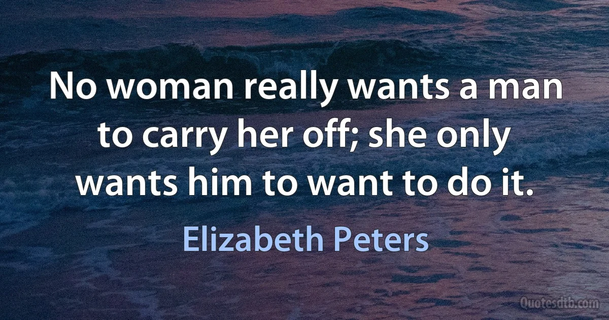 No woman really wants a man to carry her off; she only wants him to want to do it. (Elizabeth Peters)