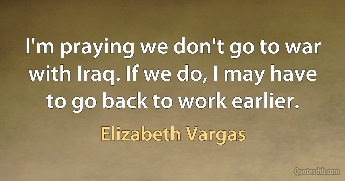 I'm praying we don't go to war with Iraq. If we do, I may have to go back to work earlier. (Elizabeth Vargas)