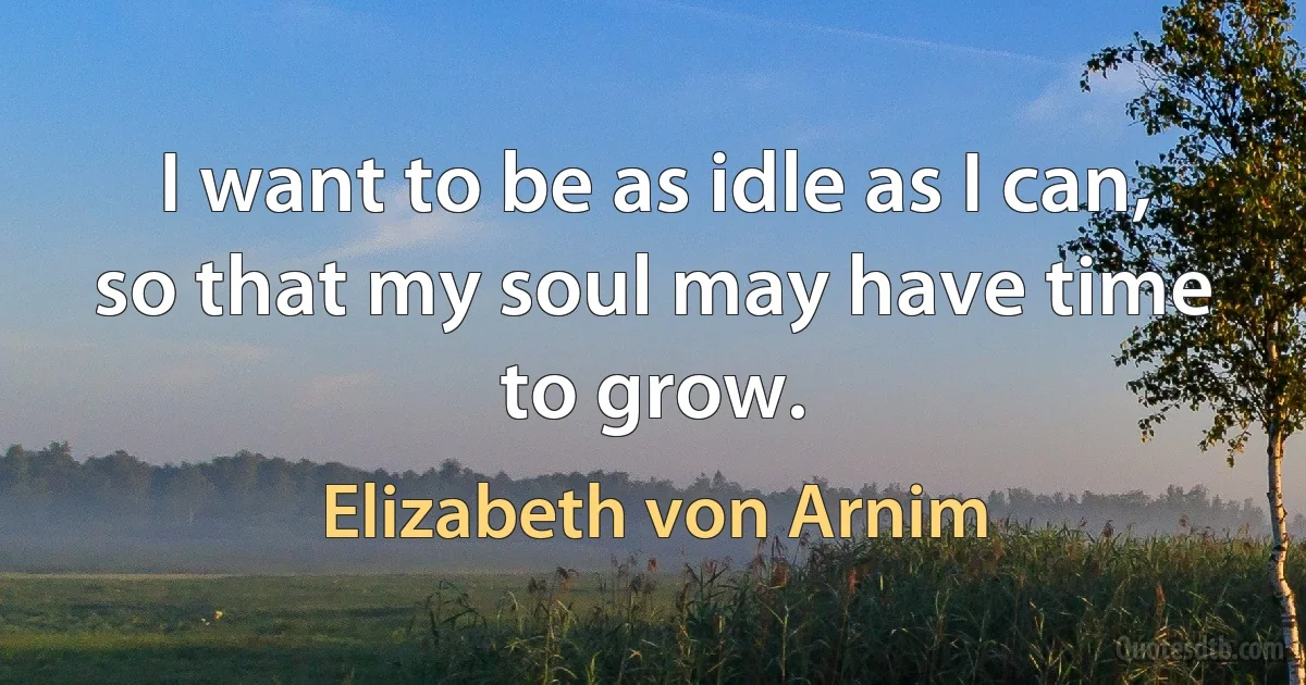 I want to be as idle as I can, so that my soul may have time to grow. (Elizabeth von Arnim)