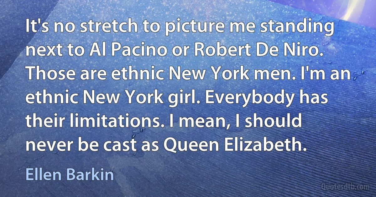 It's no stretch to picture me standing next to Al Pacino or Robert De Niro. Those are ethnic New York men. I'm an ethnic New York girl. Everybody has their limitations. I mean, I should never be cast as Queen Elizabeth. (Ellen Barkin)