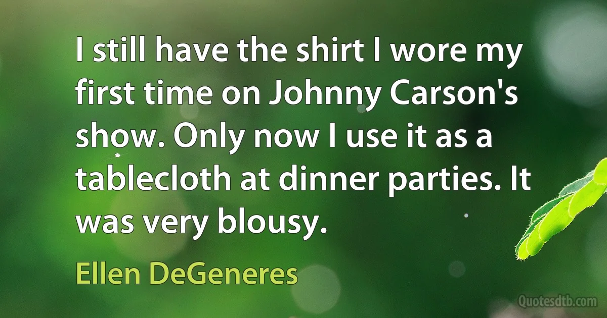 I still have the shirt I wore my first time on Johnny Carson's show. Only now I use it as a tablecloth at dinner parties. It was very blousy. (Ellen DeGeneres)