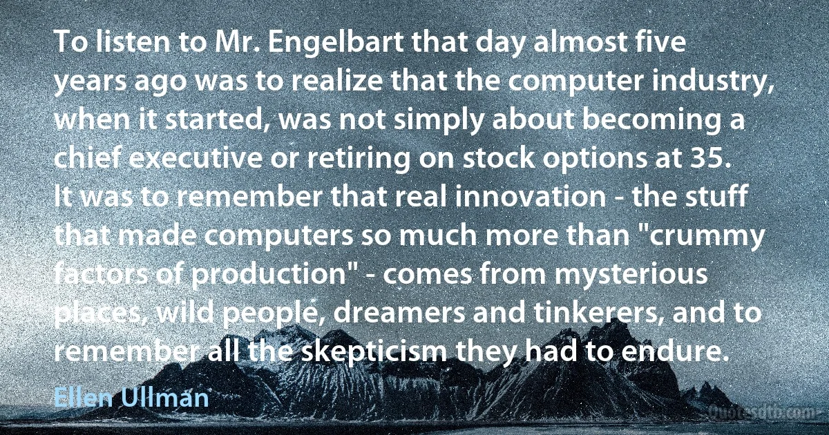 To listen to Mr. Engelbart that day almost five years ago was to realize that the computer industry, when it started, was not simply about becoming a chief executive or retiring on stock options at 35. It was to remember that real innovation - the stuff that made computers so much more than "crummy factors of production" - comes from mysterious places, wild people, dreamers and tinkerers, and to remember all the skepticism they had to endure. (Ellen Ullman)