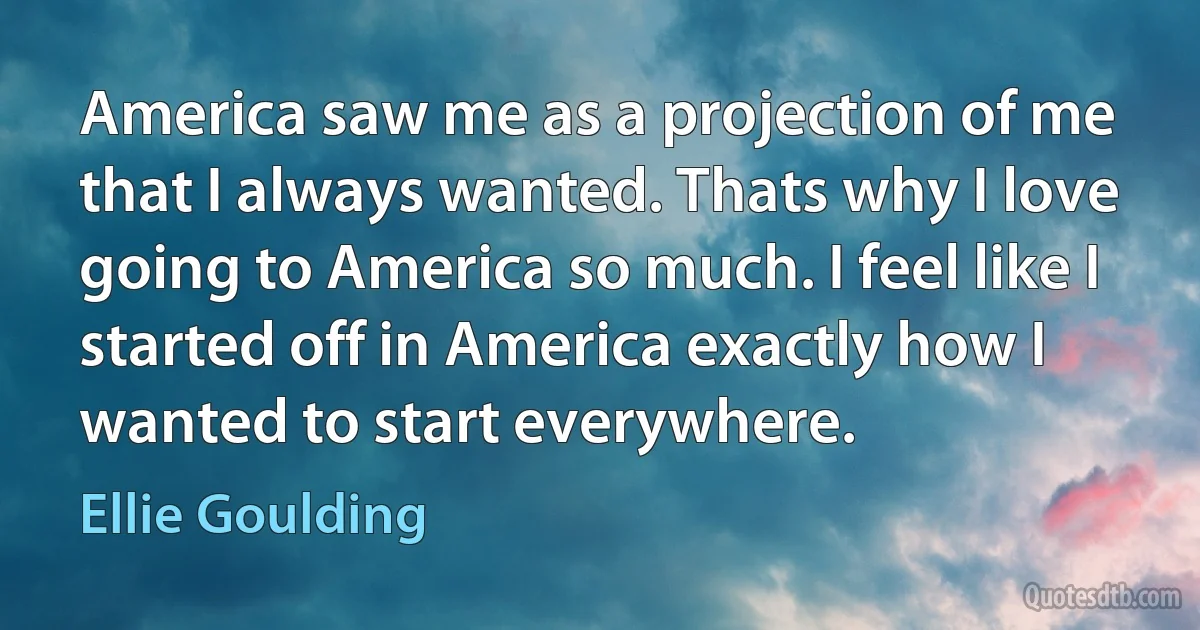 America saw me as a projection of me that I always wanted. Thats why I love going to America so much. I feel like I started off in America exactly how I wanted to start everywhere. (Ellie Goulding)